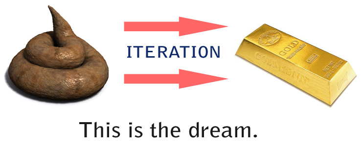 Turd to gold. Iteration. It's the dream.